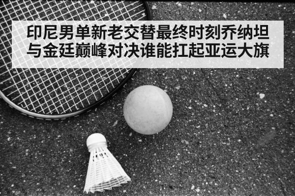印尼男单新老交替最终时刻乔纳坦与金廷巅峰对决谁能扛起亚运大旗
